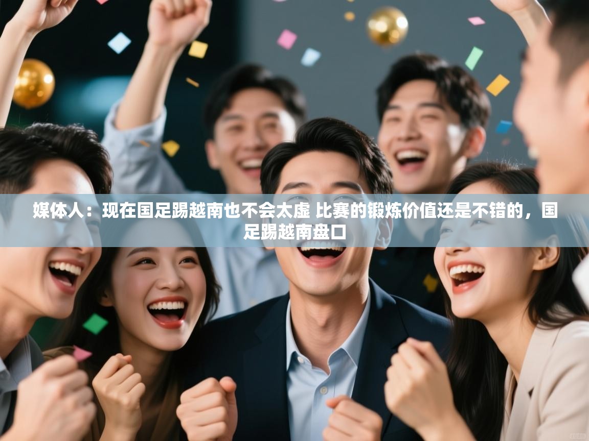 媒体人：现在国足踢越南也不会太虚 比赛的锻炼价值还是不错的，国足踢越南盘口  第1张