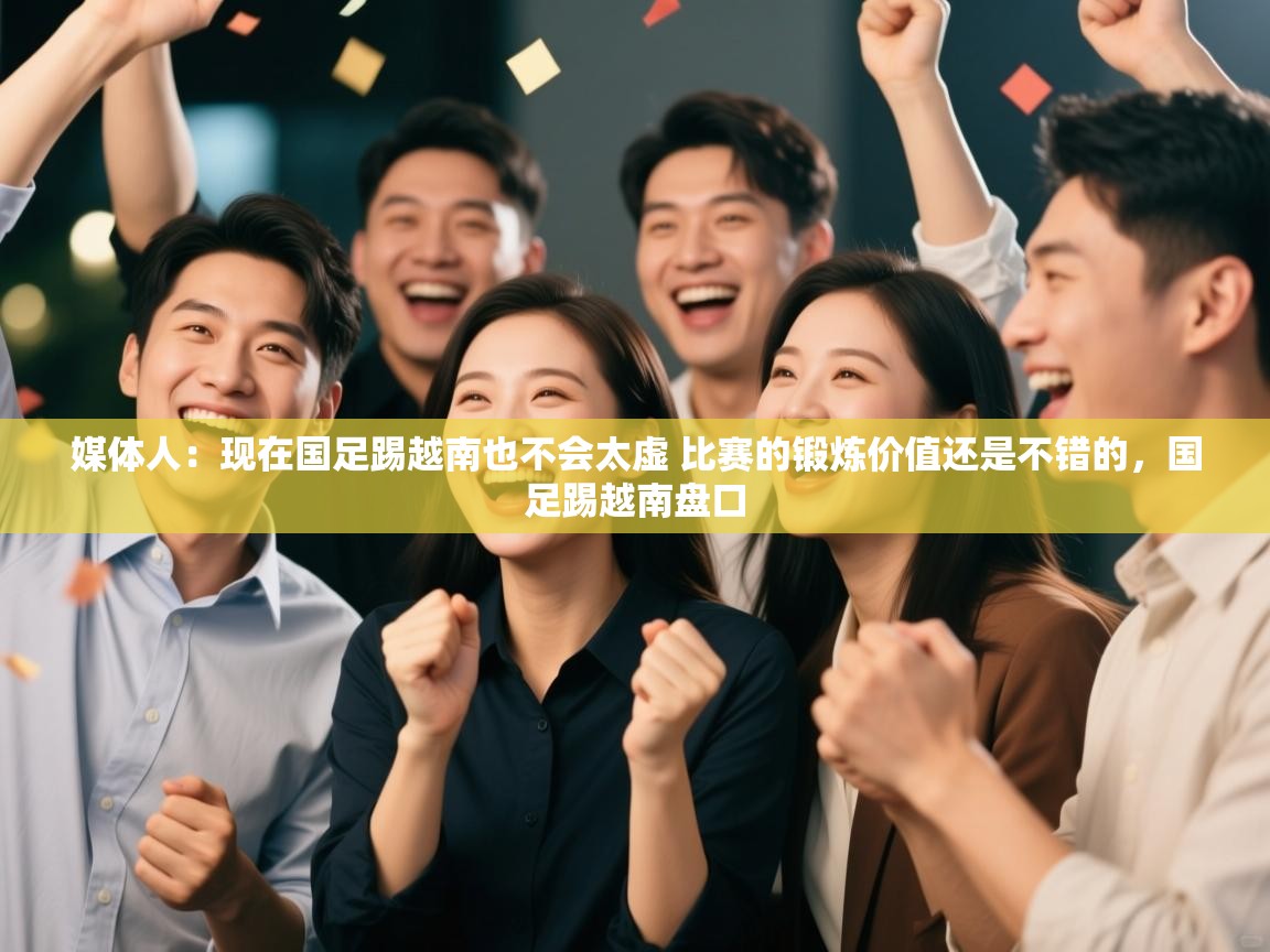 媒体人：现在国足踢越南也不会太虚 比赛的锻炼价值还是不错的，国足踢越南盘口  第2张